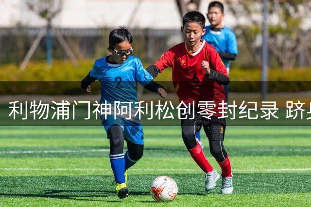 利物浦门神阿利松创零封纪录 跻身队史前四