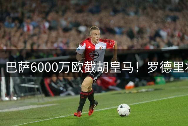 巴萨6000万欧截胡皇马！罗德里将签4年，年薪3000万成队内第一高薪