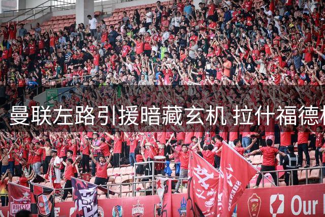 曼联左路引援暗藏玄机 拉什福德核心地位遭遇新挑战