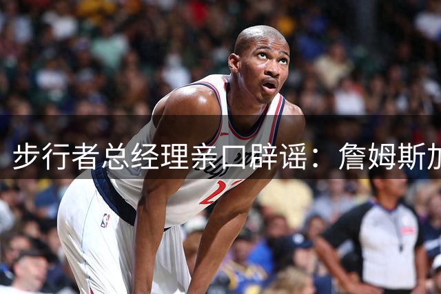 步行者总经理亲口辟谣：詹姆斯加盟纯属谣言 球队从未考虑引援