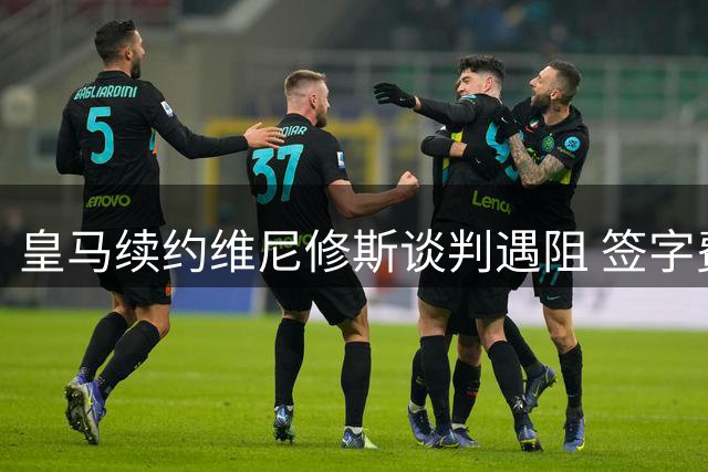 皇马续约维尼修斯谈判遇阻 签字费问题成关键分歧点