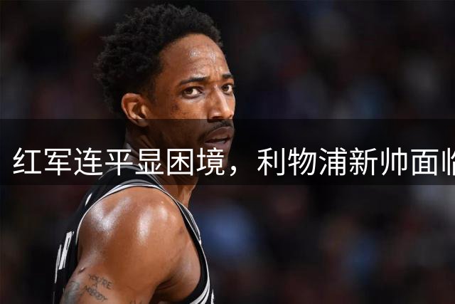 红军连平显困境，利物浦新帅面临多重考验
