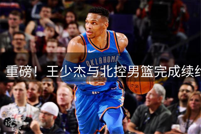 重磅！王少杰与北控男篮完成续约 新赛季内线竞争白热化