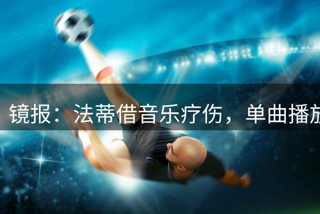 镜报：法蒂借音乐疗伤，单曲播放量达110万次