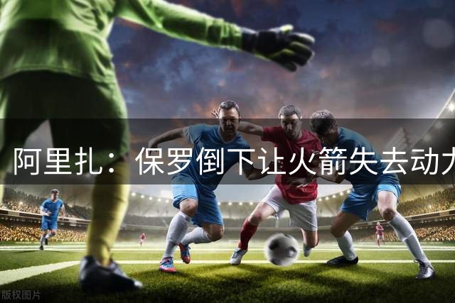 阿里扎：保罗倒下让火箭失去动力 抢七多进五球本能掀翻勇士王朝