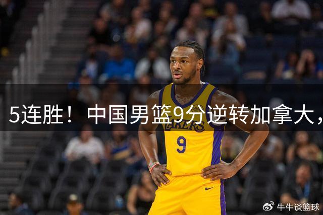 5连胜！中国男篮9分逆转加拿大，双子星炸裂40分，亮点隐患并存
